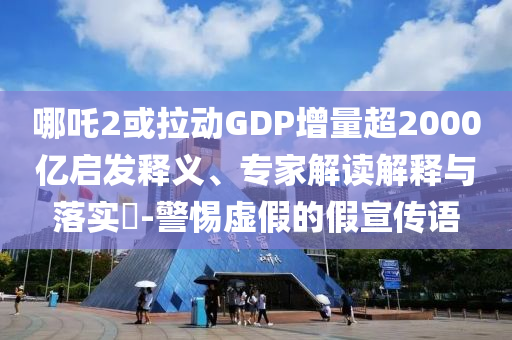 哪吒2或拉動GDP增量超2000億啟發(fā)釋義、專家解讀解釋與落實?-警惕虛假的假宣傳語