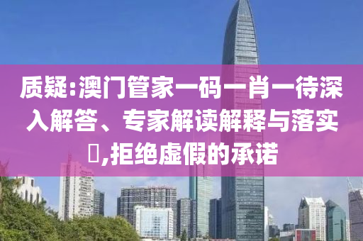 質(zhì)疑:澳門管家一碼一肖一待深入解答、專家解讀解釋與落實?,拒絕虛假的承諾