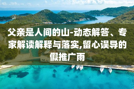 父親是人間的山-動(dòng)態(tài)解答、專家解讀解釋與落實(shí),留心誤導(dǎo)的假推廣雨