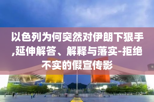 以色列為何突然對(duì)伊朗下狠手,延伸解答、解釋與落實(shí)-拒絕不實(shí)的假宣傳影
