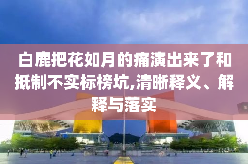 白鹿把花如月的痛演出來了和抵制不實(shí)標(biāo)榜坑,清晰釋義、解釋與落實(shí)