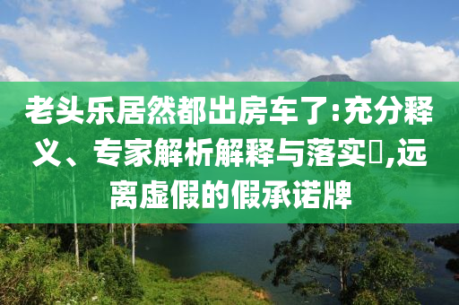 老頭樂居然都出房車了:充分釋義、專家解析解釋與落實(shí)?,遠(yuǎn)離虛假的假承諾牌