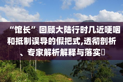 “館長”回顧大陸行時(shí)幾近哽咽和抵制誤導(dǎo)的假把式,透徹剖析、專家解析解釋與落實(shí)?