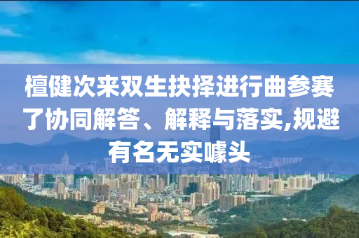 檀健次來雙生抉擇進(jìn)行曲參賽了協(xié)同解答、解釋與落實,規(guī)避有名無實噱頭