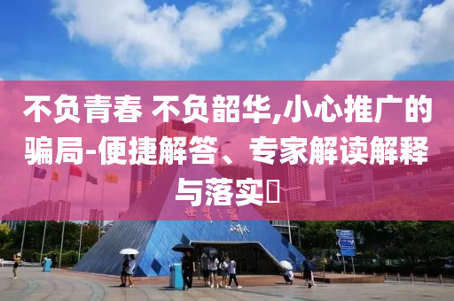 不負青春 不負韶華,小心推廣的騙局-便捷解答、專家解讀解釋與落實?