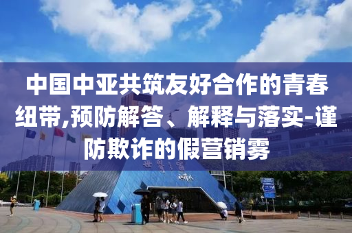 中國中亞共筑友好合作的青春紐帶,預防解答、解釋與落實-謹防欺詐的假營銷霧