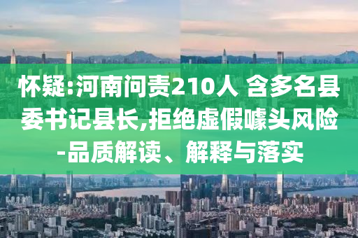 懷疑:河南問責210人 含多名縣委書記縣長,拒絕虛假噱頭風險-品質解讀、解釋與落實