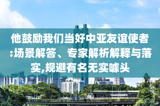 他鼓勵我們當好中亞友誼使者:場景解答、專家解析解釋與落實,規(guī)避有名無實噱頭