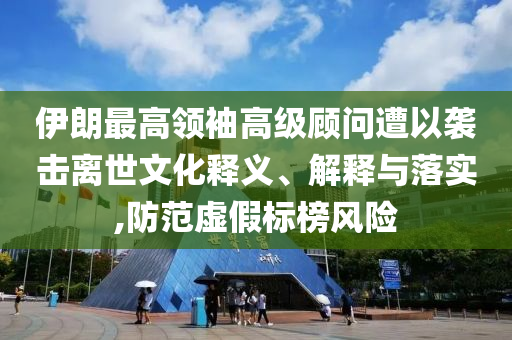 伊朗最高領袖高級顧問遭以襲擊離世文化釋義、解釋與落實,防范虛假標榜風險
