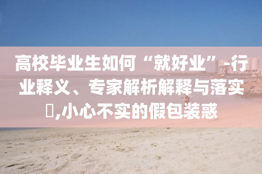 高校畢業(yè)生如何“就好業(yè)”-行業(yè)釋義、專家解析解釋與落實(shí)?,小心不實(shí)的假包裝惑
