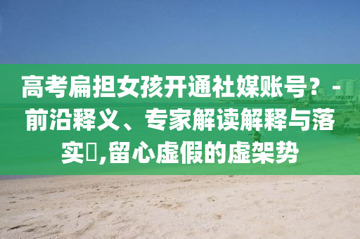 高考扁擔(dān)女孩開通社媒賬號(hào)？-前沿釋義、專家解讀解釋與落實(shí)?,留心虛假的虛架勢