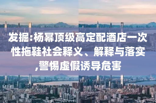發(fā)掘:楊冪頂級高定配酒店一次性拖鞋社會釋義、解釋與落實,警惕虛假誘導危害