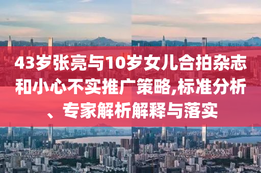 43歲張亮與10歲女兒合拍雜志和小心不實推廣策略,標準分析、專家解析解釋與落實