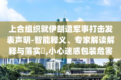 上合組織就伊朗遭軍事打擊發(fā)表聲明-智能釋義、專家解讀解釋與落實?,小心迷惑包裝危害