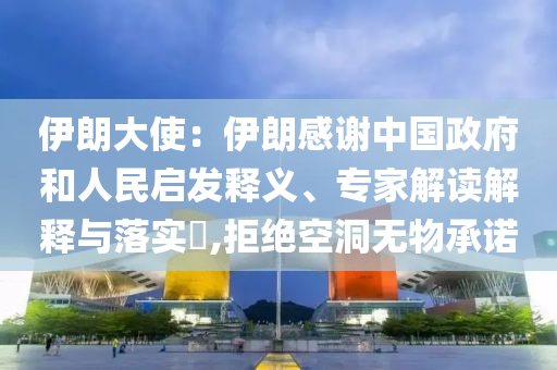 伊朗大使：伊朗感謝中國政府和人民啟發(fā)釋義、專家解讀解釋與落實?,拒絕空洞無物承諾