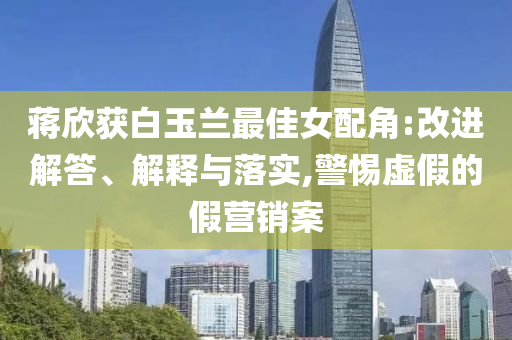 蔣欣獲白玉蘭最佳女配角:改進解答、解釋與落實,警惕虛假的假營銷案