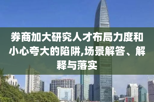 券商加大研究人才布局力度和小心夸大的陷阱,場景解答、解釋與落實