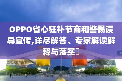 OPPO省心狂補節(jié)商和警惕誤導宣傳,詳盡解答、專家解讀解釋與落實?