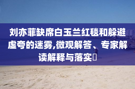 劉亦菲缺席白玉蘭紅毯和躲避虛夸的迷霧,微觀解答、專家解讀解釋與落實(shí)?