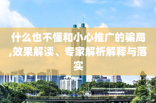什么也不懂和小心推廣的騙局,效果解讀、專家解析解釋與落實(shí)