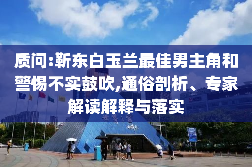 質(zhì)問:靳東白玉蘭最佳男主角和警惕不實(shí)鼓吹,通俗剖析、專家解讀解釋與落實(shí)