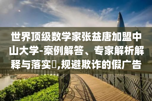 世界頂級(jí)數(shù)學(xué)家張益唐加盟中山大學(xué)-案例解答、專家解析解釋與落實(shí)?,規(guī)避欺詐的假廣告