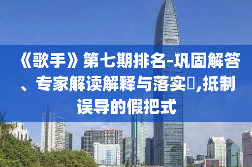 《歌手》第七期排名-鞏固解答、專家解讀解釋與落實?,抵制誤導的假把式