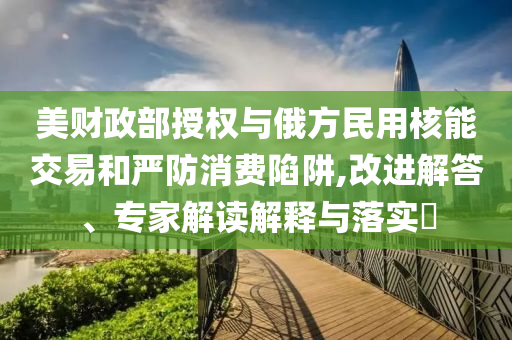 美財政部授權與俄方民用核能交易和嚴防消費陷阱,改進解答、專家解讀解釋與落實?