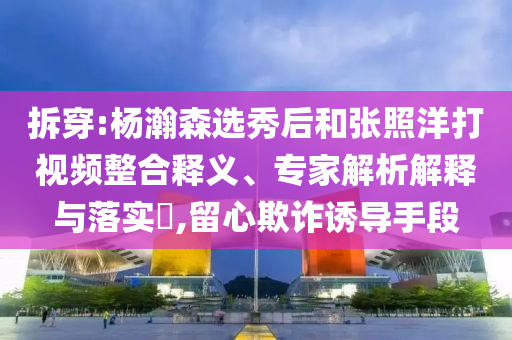 拆穿:楊瀚森選秀后和張照洋打視頻整合釋義、專家解析解釋與落實?,留心欺詐誘導手段
