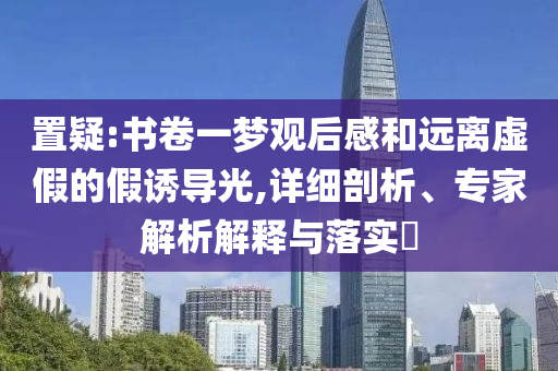 置疑:書卷一夢觀后感和遠離虛假的假誘導光,詳細剖析、專家解析解釋與落實?