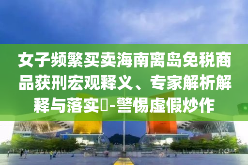 女子頻繁買賣海南離島免稅商品獲刑宏觀釋義、專家解析解釋與落實?-警惕虛假炒作
