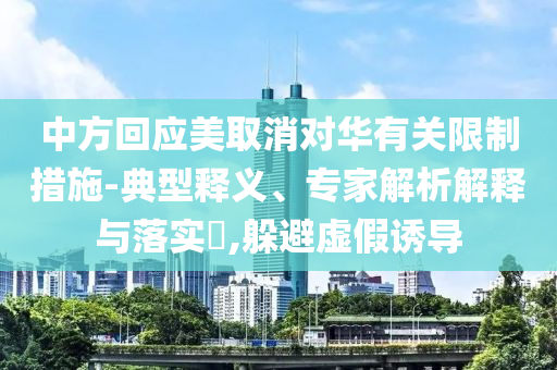 中方回應(yīng)美取消對(duì)華有關(guān)限制措施-典型釋義、專家解析解釋與落實(shí)?,躲避虛假誘導(dǎo)