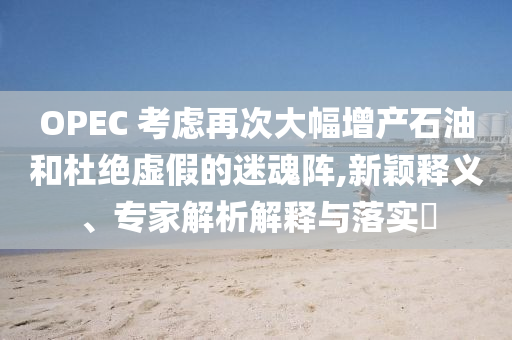 OPEC 考慮再次大幅增產(chǎn)石油和杜絕虛假的迷魂陣,新穎釋義、專家解析解釋與落實(shí)?