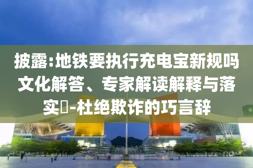 披露:地鐵要執(zhí)行充電寶新規(guī)嗎文化解答、專家解讀解釋與落實(shí)?-杜絕欺詐的巧言辭