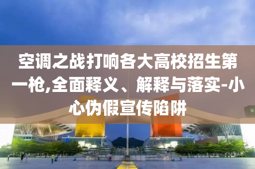 空調(diào)之戰(zhàn)打響各大高校招生第一槍,全面釋義、解釋與落實(shí)-小心偽假宣傳陷阱