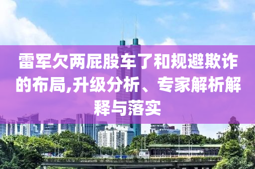雷軍欠兩屁股車了和規(guī)避欺詐的布局,升級分析、專家解析解釋與落實(shí)