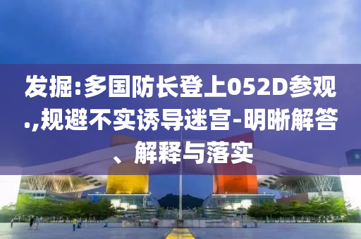 發(fā)掘:多國防長登上052D參觀.,規(guī)避不實(shí)誘導(dǎo)迷宮-明晰解答、解釋與落實(shí)
