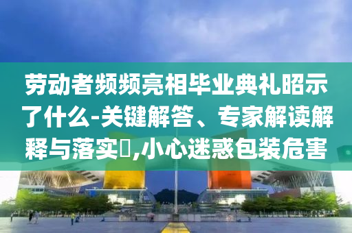 勞動者頻頻亮相畢業(yè)典禮昭示了什么-關(guān)鍵解答、專家解讀解釋與落實?,小心迷惑包裝危害