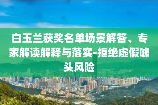 白玉蘭獲獎名單場景解答、專家解讀解釋與落實-拒絕虛假噱頭風(fēng)險