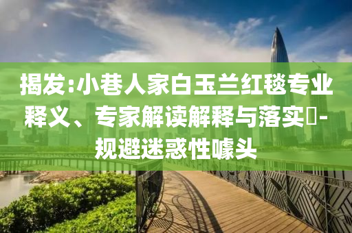揭發(fā):小巷人家白玉蘭紅毯專業(yè)釋義、專家解讀解釋與落實?-規(guī)避迷惑性噱頭