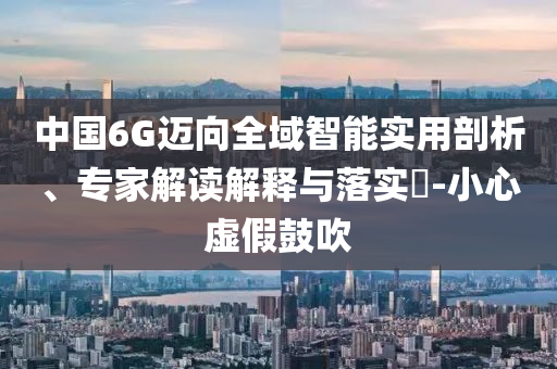 中國6G邁向全域智能實用剖析、專家解讀解釋與落實?-小心虛假鼓吹