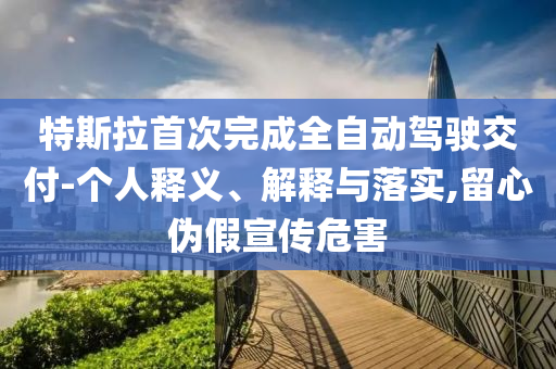 特斯拉首次完成全自動駕駛交付-個人釋義、解釋與落實,留心偽假宣傳危害