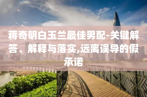 蔣奇明白玉蘭最佳男配-關(guān)鍵解答、解釋與落實(shí),遠(yuǎn)離誤導(dǎo)的假承諾