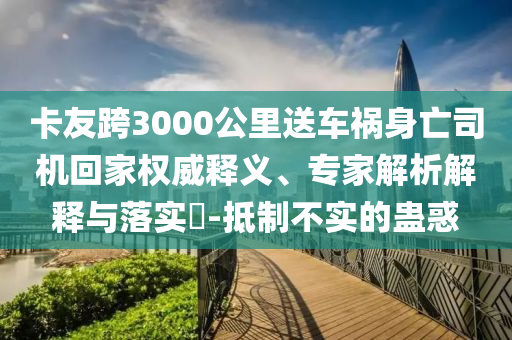 卡友跨3000公里送車禍身亡司機(jī)回家權(quán)威釋義、專家解析解釋與落實(shí)?-抵制不實(shí)的蠱惑