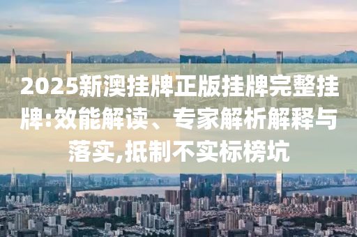2025新澳掛牌正版掛牌完整掛牌:效能解讀、專家解析解釋與落實(shí),抵制不實(shí)標(biāo)榜坑