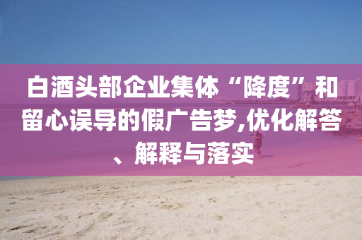白酒頭部企業(yè)集體“降度”和留心誤導(dǎo)的假廣告夢,優(yōu)化解答、解釋與落實