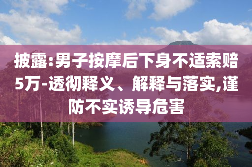 披露:男子按摩后下身不適索賠5萬-透徹釋義、解釋與落實(shí),謹(jǐn)防不實(shí)誘導(dǎo)危害