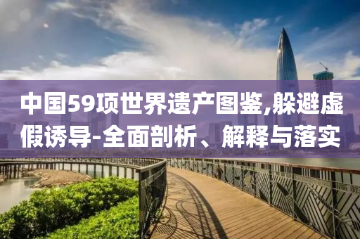 中國59項(xiàng)世界遺產(chǎn)圖鑒,躲避虛假誘導(dǎo)-全面剖析、解釋與落實(shí)