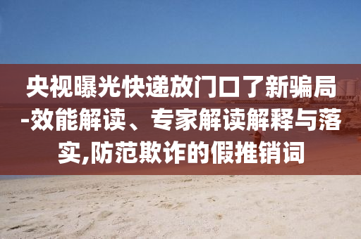 央視曝光快遞放門口了新騙局-效能解讀、專家解讀解釋與落實(shí),防范欺詐的假推銷詞