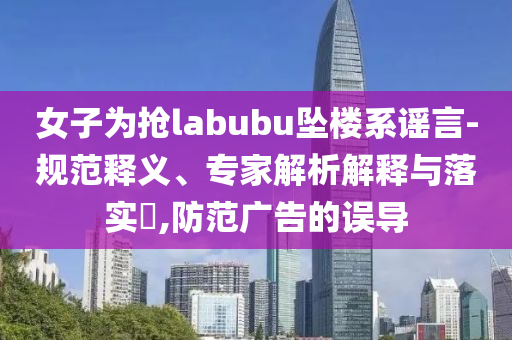 女子為搶labubu墜樓系謠言-規(guī)范釋義、專家解析解釋與落實(shí)?,防范廣告的誤導(dǎo)